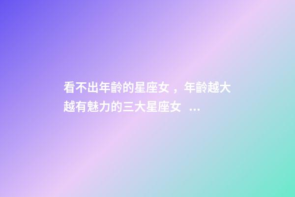 看不出年齡的星座女，年齡越大越有魅力的三大星座女。